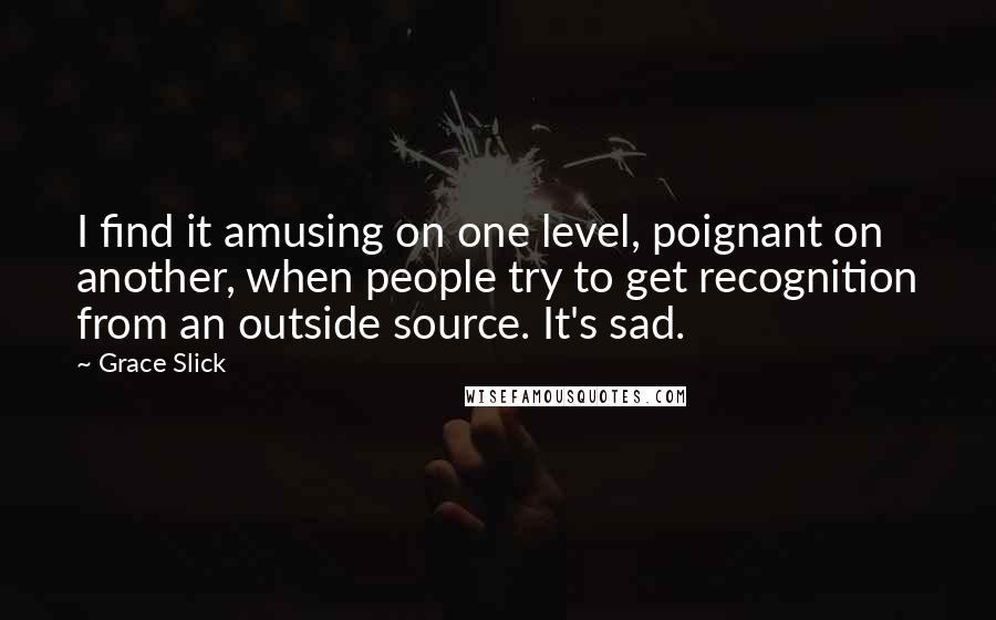 Grace Slick Quotes: I find it amusing on one level, poignant on another, when people try to get recognition from an outside source. It's sad.