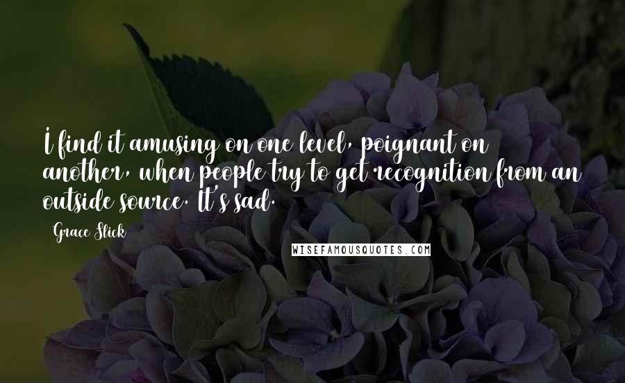 Grace Slick Quotes: I find it amusing on one level, poignant on another, when people try to get recognition from an outside source. It's sad.