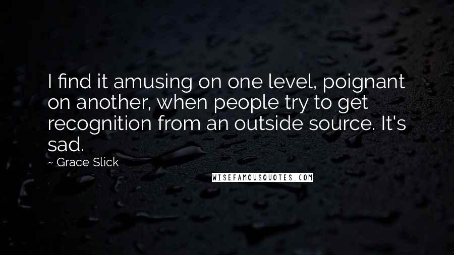 Grace Slick Quotes: I find it amusing on one level, poignant on another, when people try to get recognition from an outside source. It's sad.
