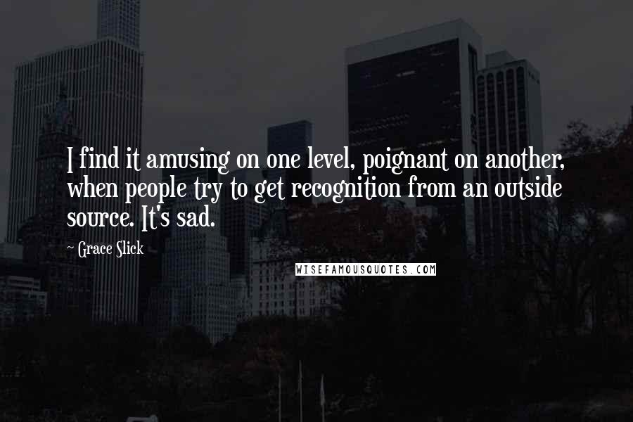 Grace Slick Quotes: I find it amusing on one level, poignant on another, when people try to get recognition from an outside source. It's sad.