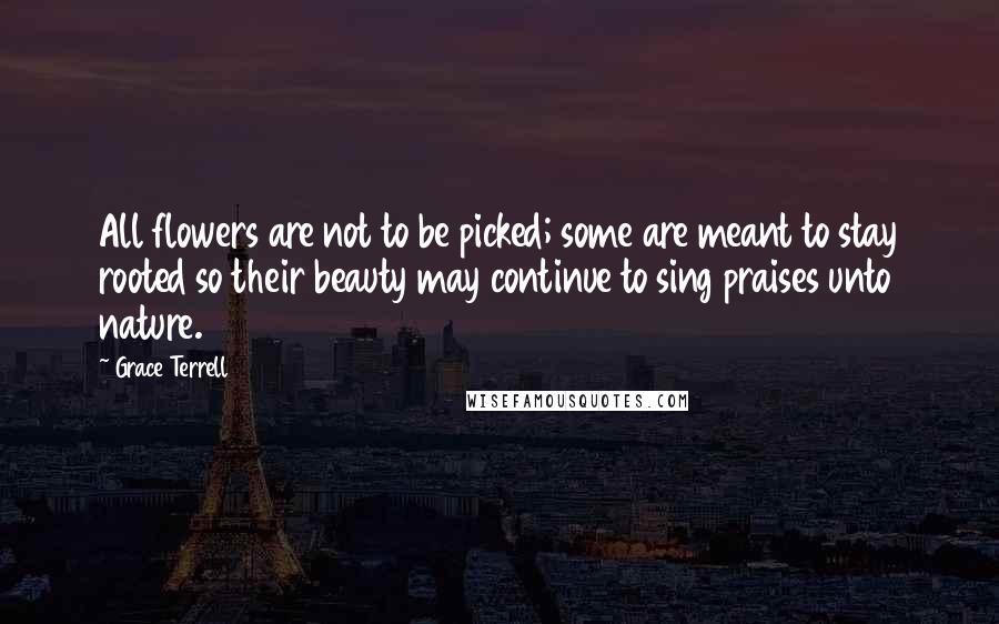 Grace Terrell Quotes: All flowers are not to be picked; some are meant to stay rooted so their beauty may continue to sing praises unto nature.