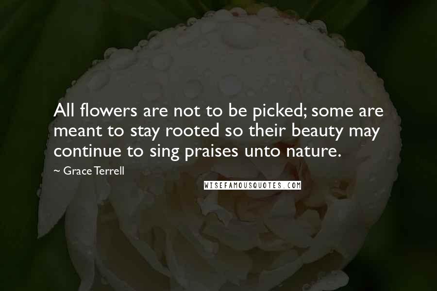 Grace Terrell Quotes: All flowers are not to be picked; some are meant to stay rooted so their beauty may continue to sing praises unto nature.