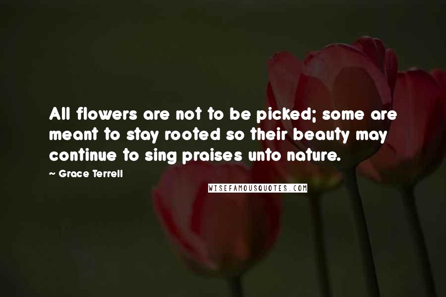 Grace Terrell Quotes: All flowers are not to be picked; some are meant to stay rooted so their beauty may continue to sing praises unto nature.