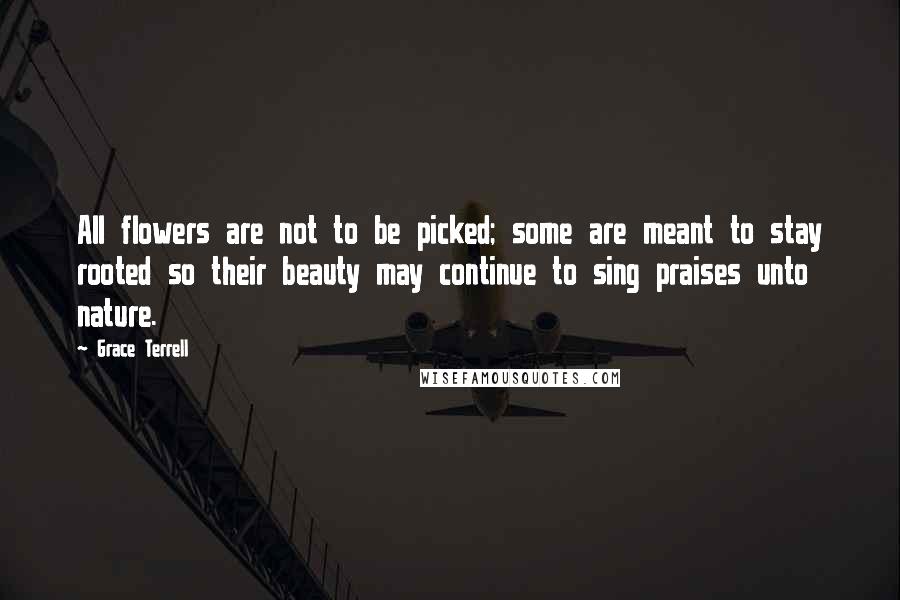 Grace Terrell Quotes: All flowers are not to be picked; some are meant to stay rooted so their beauty may continue to sing praises unto nature.