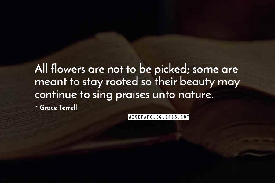 Grace Terrell Quotes: All flowers are not to be picked; some are meant to stay rooted so their beauty may continue to sing praises unto nature.