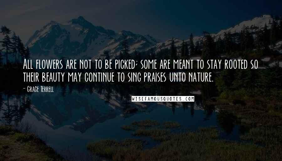 Grace Terrell Quotes: All flowers are not to be picked; some are meant to stay rooted so their beauty may continue to sing praises unto nature.