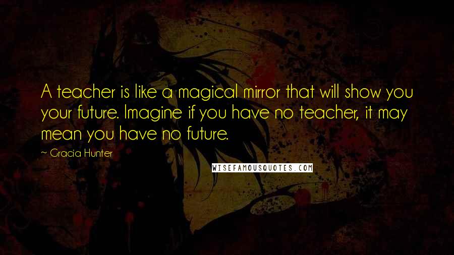Gracia Hunter Quotes: A teacher is like a magical mirror that will show you your future. Imagine if you have no teacher, it may mean you have no future.