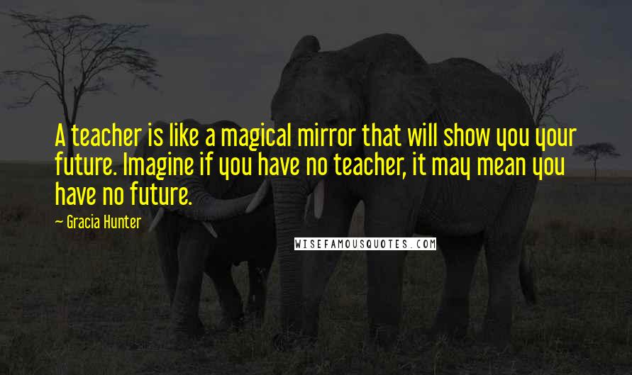 Gracia Hunter Quotes: A teacher is like a magical mirror that will show you your future. Imagine if you have no teacher, it may mean you have no future.