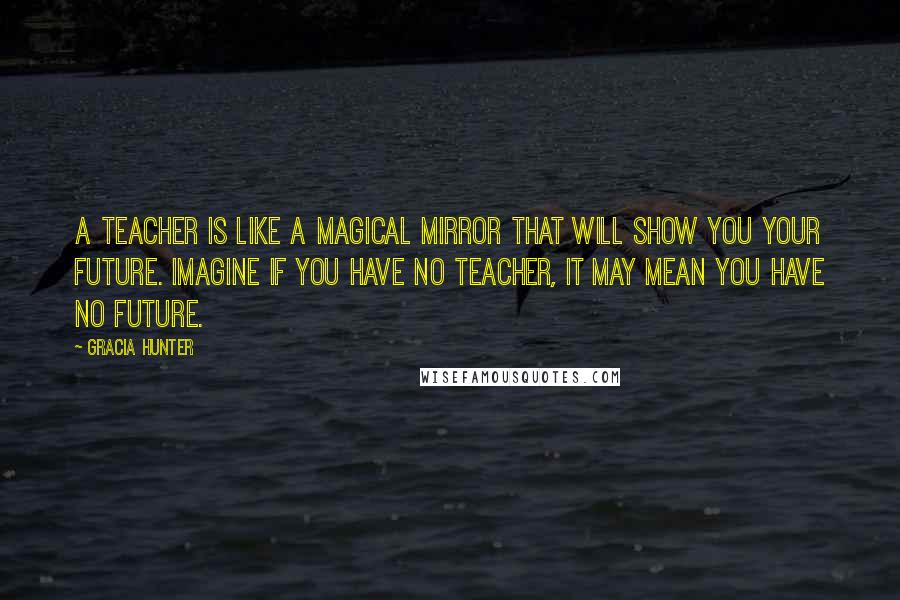 Gracia Hunter Quotes: A teacher is like a magical mirror that will show you your future. Imagine if you have no teacher, it may mean you have no future.
