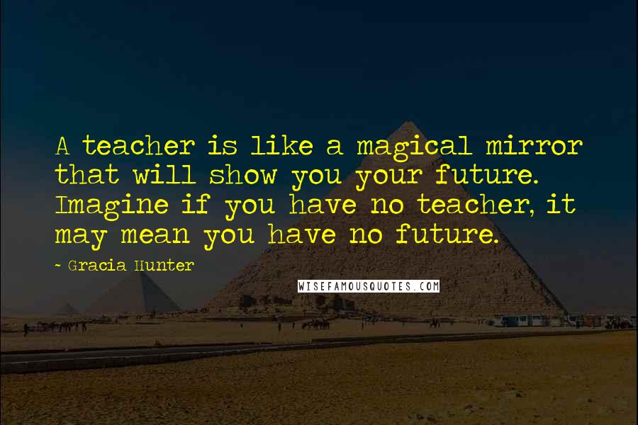 Gracia Hunter Quotes: A teacher is like a magical mirror that will show you your future. Imagine if you have no teacher, it may mean you have no future.