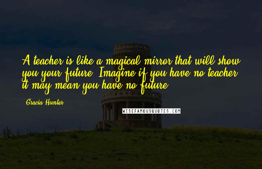 Gracia Hunter Quotes: A teacher is like a magical mirror that will show you your future. Imagine if you have no teacher, it may mean you have no future.