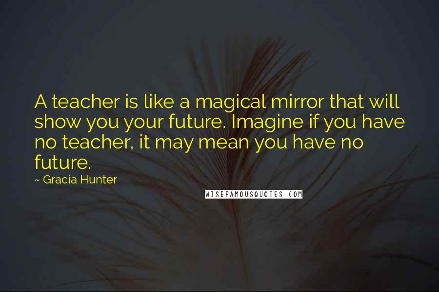 Gracia Hunter Quotes: A teacher is like a magical mirror that will show you your future. Imagine if you have no teacher, it may mean you have no future.
