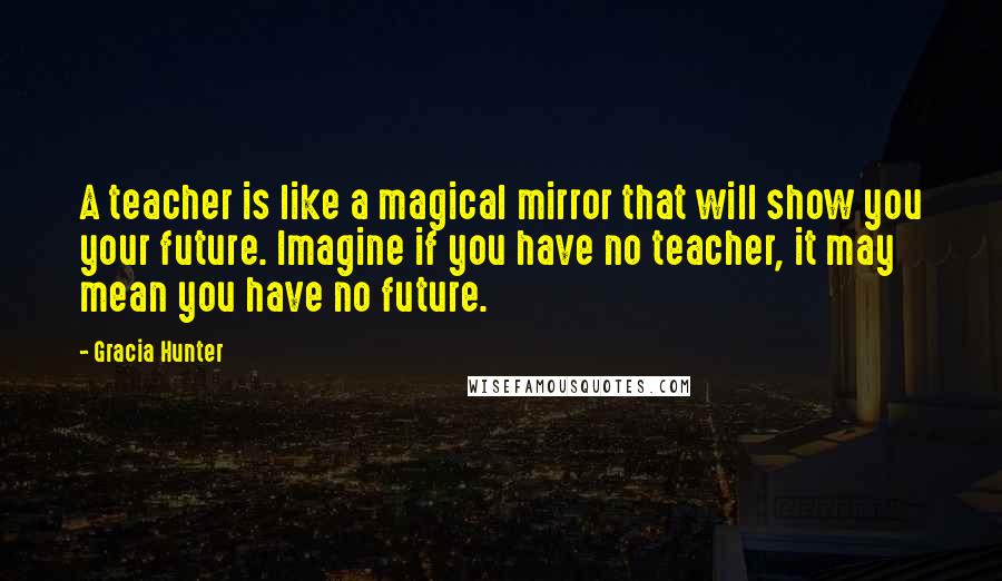 Gracia Hunter Quotes: A teacher is like a magical mirror that will show you your future. Imagine if you have no teacher, it may mean you have no future.