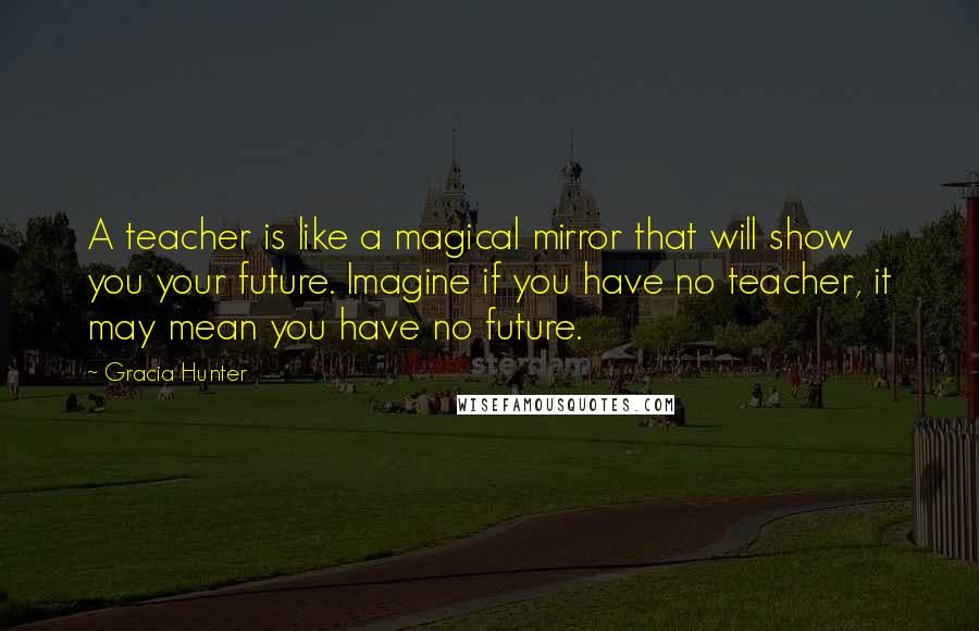 Gracia Hunter Quotes: A teacher is like a magical mirror that will show you your future. Imagine if you have no teacher, it may mean you have no future.