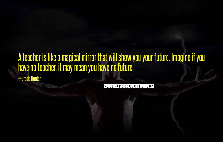 Gracia Hunter Quotes: A teacher is like a magical mirror that will show you your future. Imagine if you have no teacher, it may mean you have no future.