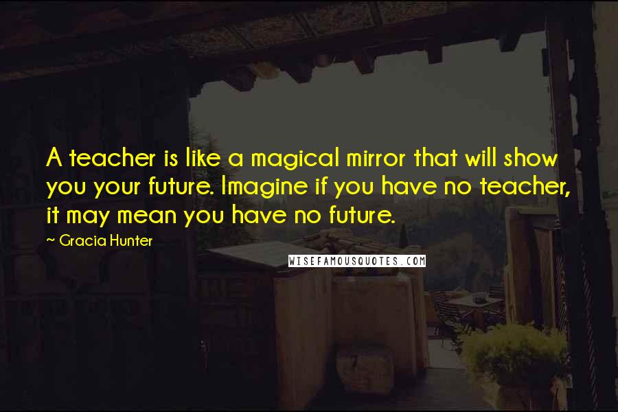 Gracia Hunter Quotes: A teacher is like a magical mirror that will show you your future. Imagine if you have no teacher, it may mean you have no future.