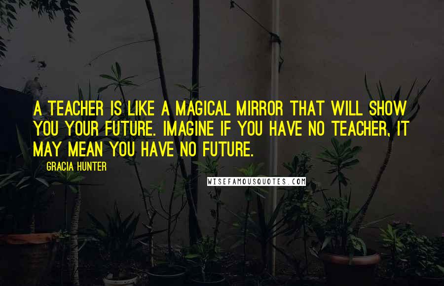 Gracia Hunter Quotes: A teacher is like a magical mirror that will show you your future. Imagine if you have no teacher, it may mean you have no future.