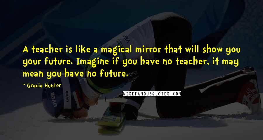 Gracia Hunter Quotes: A teacher is like a magical mirror that will show you your future. Imagine if you have no teacher, it may mean you have no future.