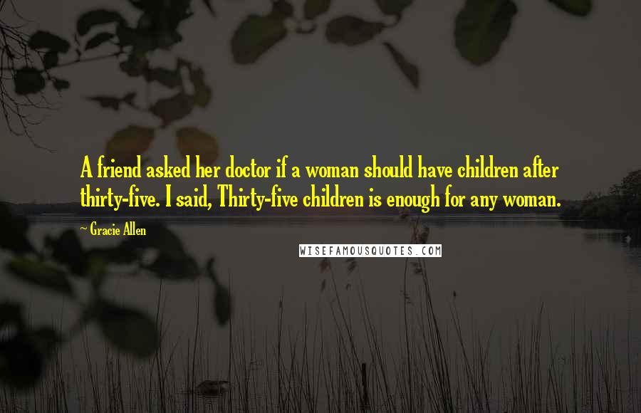 Gracie Allen Quotes: A friend asked her doctor if a woman should have children after thirty-five. I said, Thirty-five children is enough for any woman.