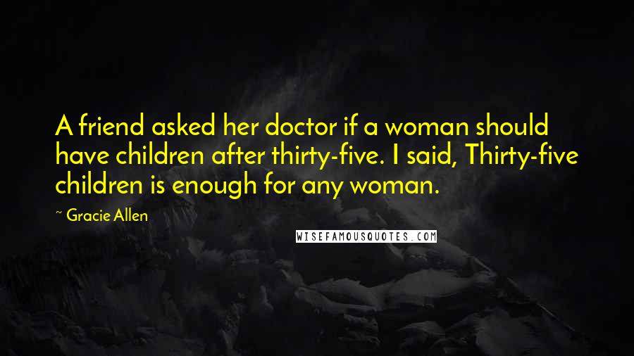 Gracie Allen Quotes: A friend asked her doctor if a woman should have children after thirty-five. I said, Thirty-five children is enough for any woman.