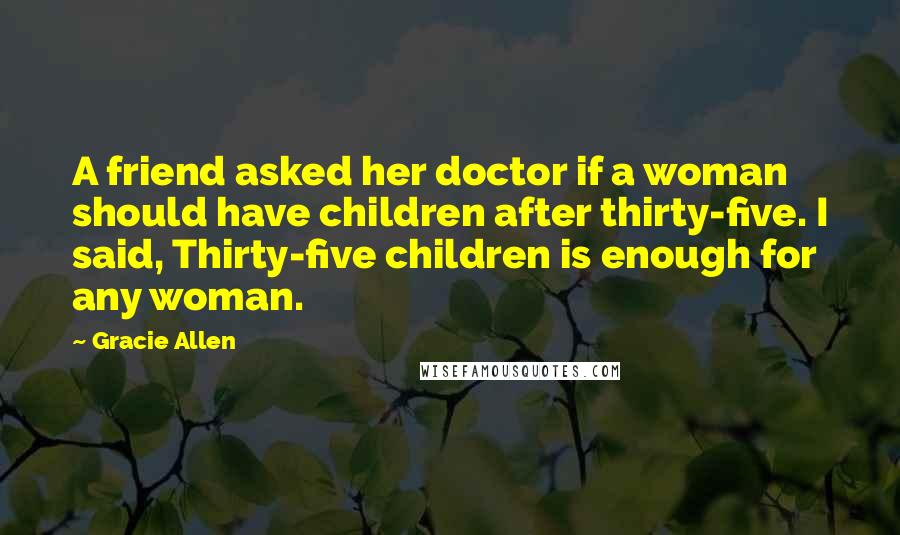 Gracie Allen Quotes: A friend asked her doctor if a woman should have children after thirty-five. I said, Thirty-five children is enough for any woman.