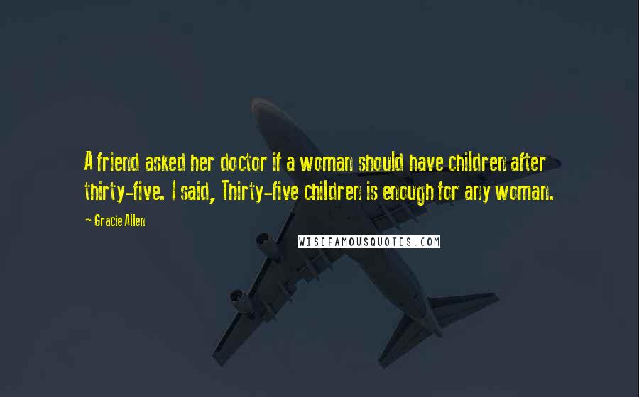 Gracie Allen Quotes: A friend asked her doctor if a woman should have children after thirty-five. I said, Thirty-five children is enough for any woman.