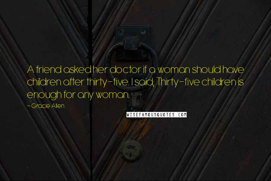 Gracie Allen Quotes: A friend asked her doctor if a woman should have children after thirty-five. I said, Thirty-five children is enough for any woman.