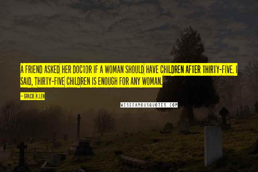 Gracie Allen Quotes: A friend asked her doctor if a woman should have children after thirty-five. I said, Thirty-five children is enough for any woman.