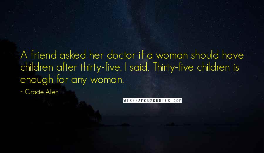 Gracie Allen Quotes: A friend asked her doctor if a woman should have children after thirty-five. I said, Thirty-five children is enough for any woman.