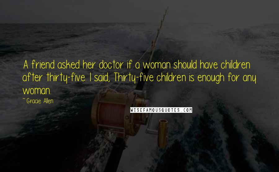 Gracie Allen Quotes: A friend asked her doctor if a woman should have children after thirty-five. I said, Thirty-five children is enough for any woman.
