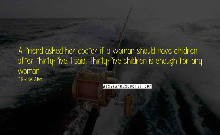 Gracie Allen Quotes: A friend asked her doctor if a woman should have children after thirty-five. I said, Thirty-five children is enough for any woman.