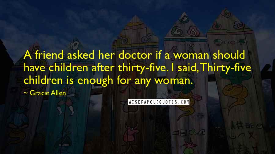 Gracie Allen Quotes: A friend asked her doctor if a woman should have children after thirty-five. I said, Thirty-five children is enough for any woman.