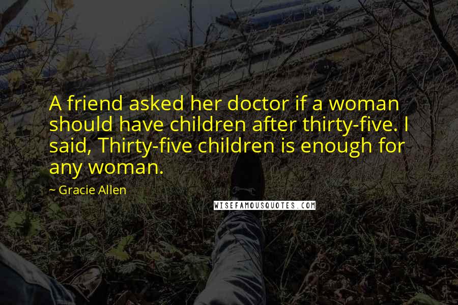 Gracie Allen Quotes: A friend asked her doctor if a woman should have children after thirty-five. I said, Thirty-five children is enough for any woman.