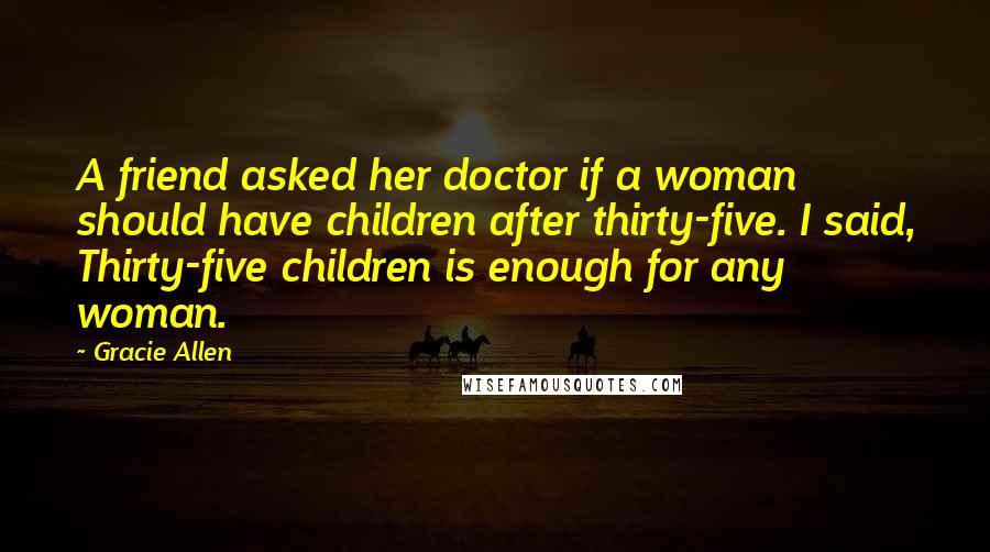 Gracie Allen Quotes: A friend asked her doctor if a woman should have children after thirty-five. I said, Thirty-five children is enough for any woman.