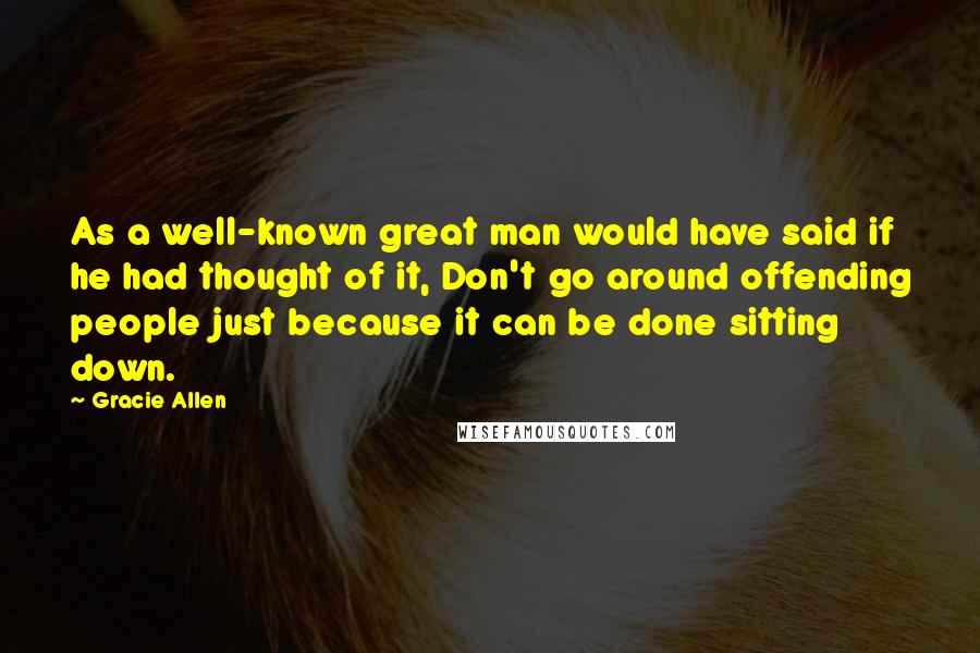 Gracie Allen Quotes: As a well-known great man would have said if he had thought of it, Don't go around offending people just because it can be done sitting down.