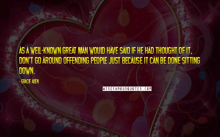 Gracie Allen Quotes: As a well-known great man would have said if he had thought of it, Don't go around offending people just because it can be done sitting down.