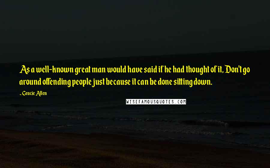 Gracie Allen Quotes: As a well-known great man would have said if he had thought of it, Don't go around offending people just because it can be done sitting down.