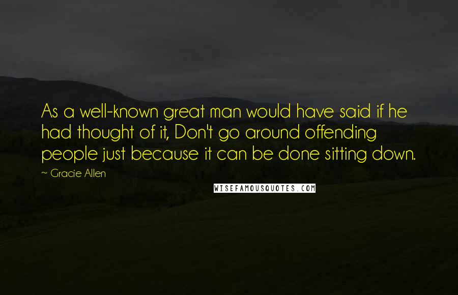 Gracie Allen Quotes: As a well-known great man would have said if he had thought of it, Don't go around offending people just because it can be done sitting down.