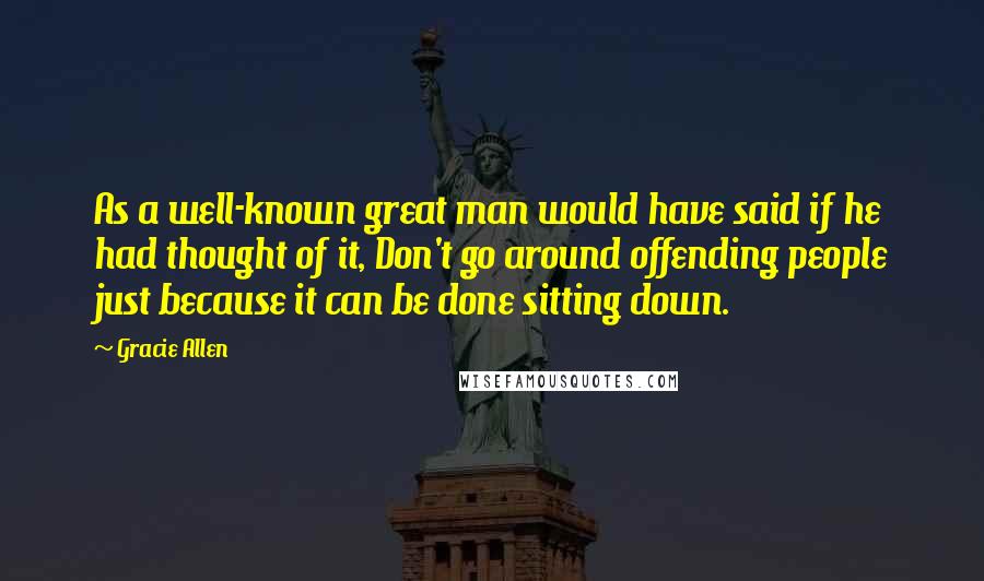 Gracie Allen Quotes: As a well-known great man would have said if he had thought of it, Don't go around offending people just because it can be done sitting down.