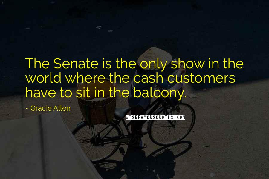 Gracie Allen Quotes: The Senate is the only show in the world where the cash customers have to sit in the balcony.