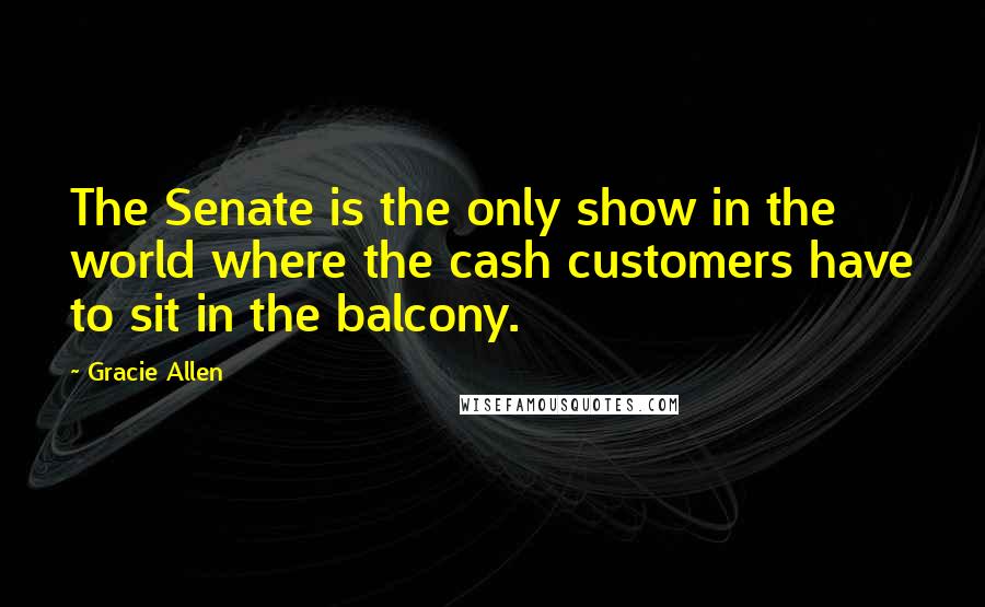 Gracie Allen Quotes: The Senate is the only show in the world where the cash customers have to sit in the balcony.