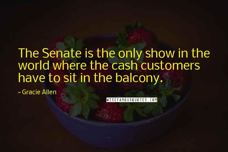 Gracie Allen Quotes: The Senate is the only show in the world where the cash customers have to sit in the balcony.