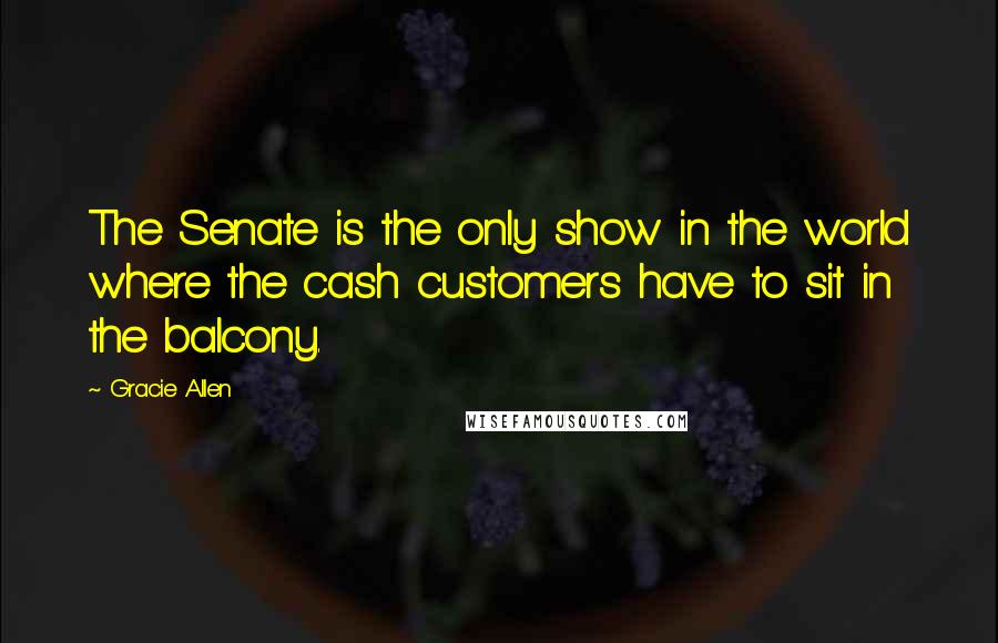 Gracie Allen Quotes: The Senate is the only show in the world where the cash customers have to sit in the balcony.