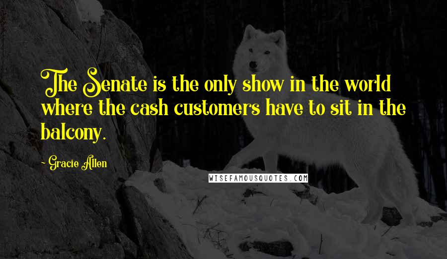 Gracie Allen Quotes: The Senate is the only show in the world where the cash customers have to sit in the balcony.