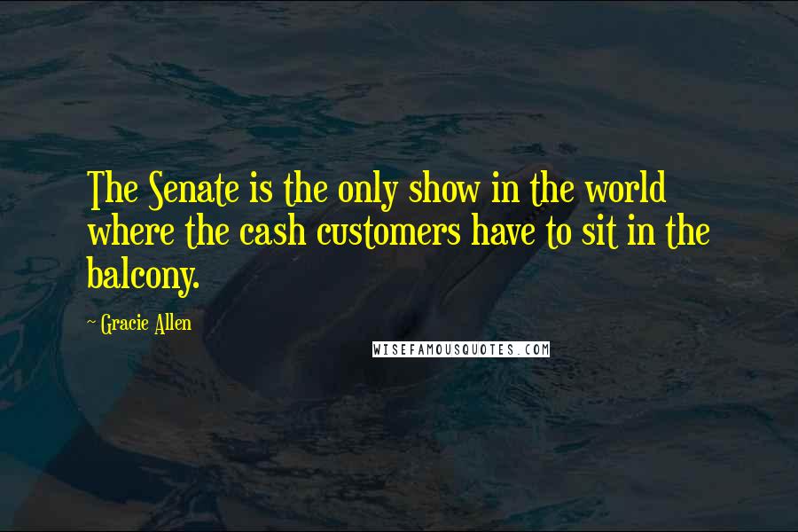 Gracie Allen Quotes: The Senate is the only show in the world where the cash customers have to sit in the balcony.