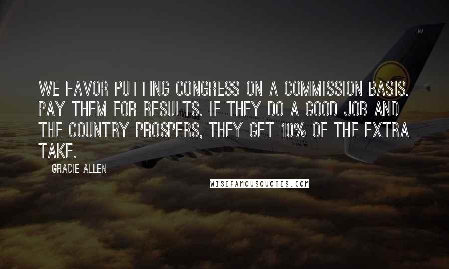 Gracie Allen Quotes: We favor putting Congress on a commission basis. Pay them for results. If they do a good job and the country prospers, they get 10% of the extra take.