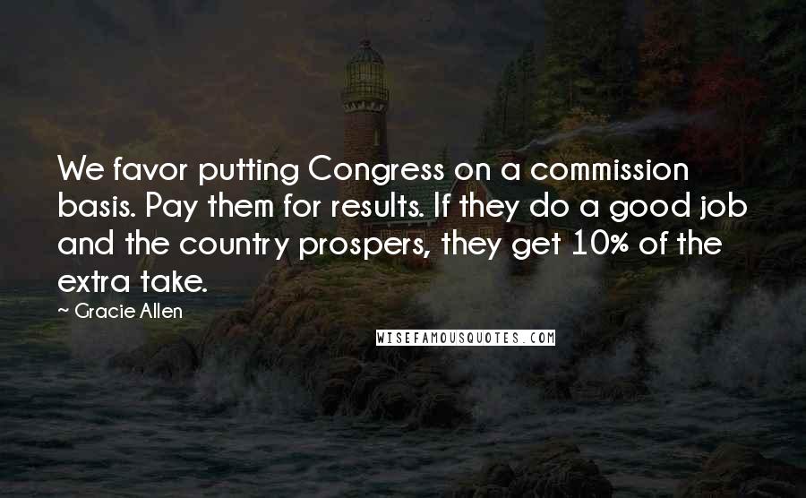 Gracie Allen Quotes: We favor putting Congress on a commission basis. Pay them for results. If they do a good job and the country prospers, they get 10% of the extra take.