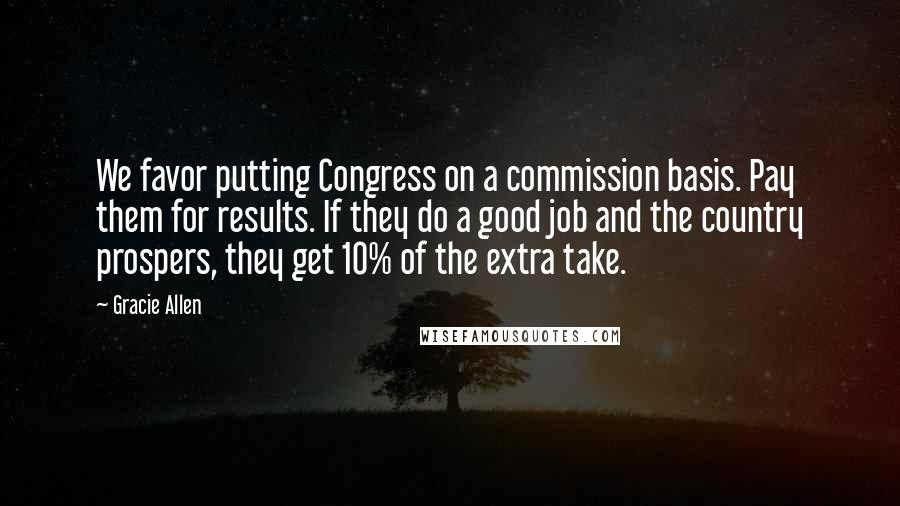 Gracie Allen Quotes: We favor putting Congress on a commission basis. Pay them for results. If they do a good job and the country prospers, they get 10% of the extra take.