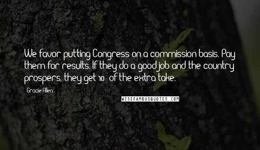 Gracie Allen Quotes: We favor putting Congress on a commission basis. Pay them for results. If they do a good job and the country prospers, they get 10% of the extra take.