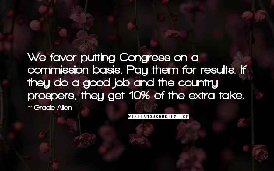 Gracie Allen Quotes: We favor putting Congress on a commission basis. Pay them for results. If they do a good job and the country prospers, they get 10% of the extra take.